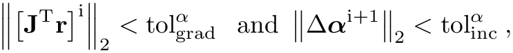 \[\left\|\left[\mathbf{J}^{\mathrm{T}}
\mathbf{r}\right]^{\mathrm{i}}\right\|_2<\operatorname{tol}_{\text {grad
}}^\alpha \text { and }\left\|\Delta
\boldsymbol{\alpha}^{\mathrm{i}+1}\right\|_2<\mathrm{tol}_{\text {inc
}}^\alpha, \]